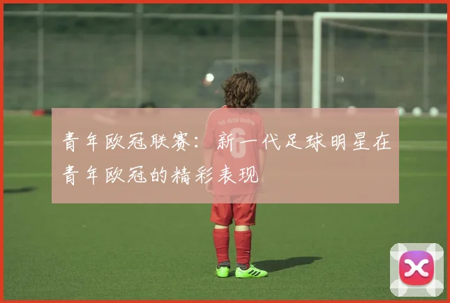 青年欧冠联赛:新一代足球明星在青年欧冠的精彩表现